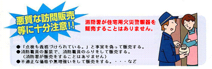 悪質な訪問販売等に十分注意！消防署が住宅用火災警報器を販売することはありません。・「点検も義務づけられている。」と事実を偽って販売する。・消防職員の服装で、消防職員のふりをして販売する。（消防署が販売をすることはありません）・不適切な価格や無理強いをして販売をする。・・・など