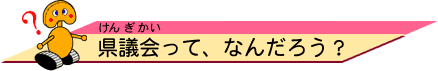 県議会（けんぎかい）って、なんだろう？