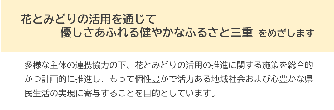 花とみどりの活用を通じて優しさあふれる健やかなふるさと三重をめざします。多様な主体の連携協力の下、花とみどりの活用の推進に関する施策を総合的かつ計画的に推進し、もって個性豊かで活力ある地域社会および心豊かな県民生活の実現に寄与することを目的としています。