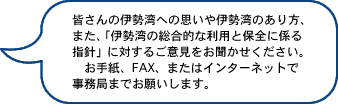 皆さんの伊勢湾への思いや伊勢湾のあり方、また、「伊勢湾の総合的な利用と保全に係る指針」に対するご意見をお聞かせください。お手紙、FAX、またはインターネットで事務局までお願いします。