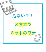 危ない？！スマホやネットのワナ