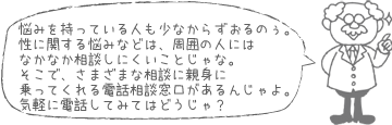 悩みを持っている人も少なからずおるのぉ。性に関する悩みなどは、周囲の人にはなかなか相談しにくいことじゃな。そこで、さまざまな相談に親身に乗ってくれる電話相談窓口があるんじゃよ。気軽に電話してみてはどうじゃ？