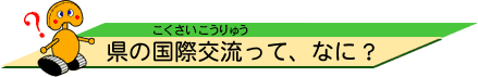県の国際交流(こくさいこうりゅう)って、なに?